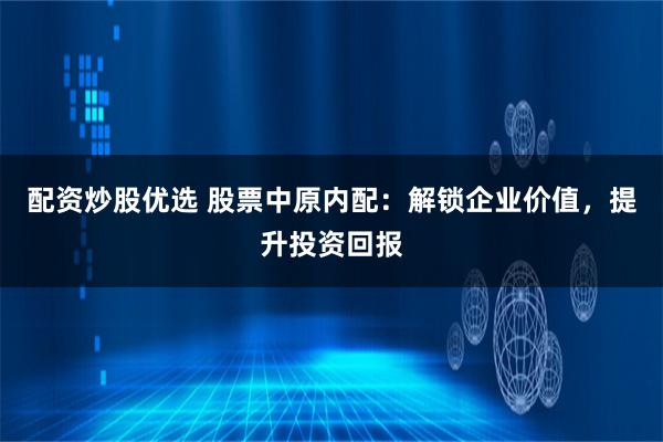 配资炒股优选 股票中原内配：解锁企业价值，提升投资回报