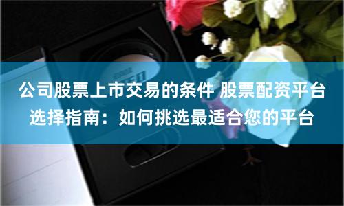 公司股票上市交易的条件 股票配资平台选择指南：如何挑选最适合您的平台