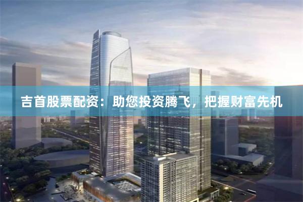 吉首股票配资：助您投资腾飞，把握财富先机