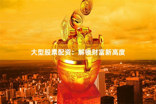 大型股票配资：解锁财富新高度