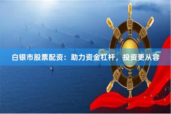 白银市股票配资：助力资金杠杆，投资更从容