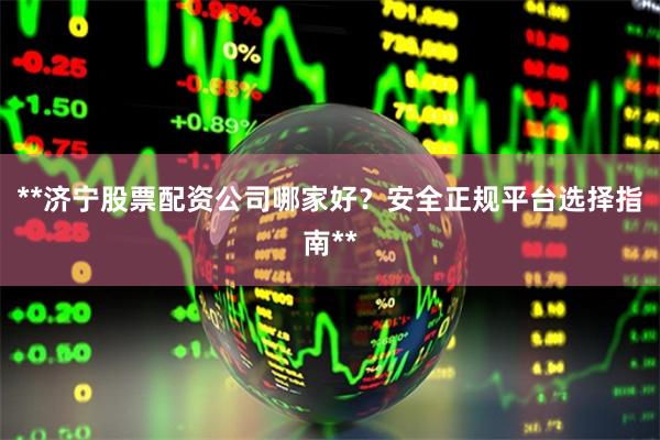 **济宁股票配资公司哪家好？安全正规平台选择指南**
